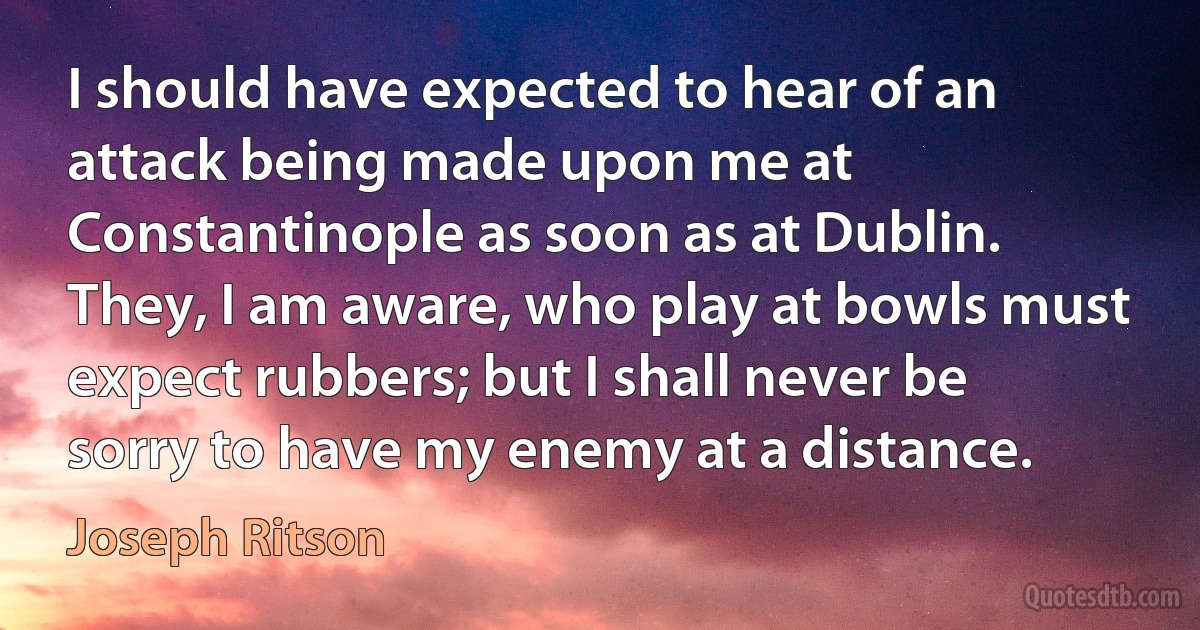 I should have expected to hear of an attack being made upon me at Constantinople as soon as at Dublin. They, I am aware, who play at bowls must expect rubbers; but I shall never be sorry to have my enemy at a distance. (Joseph Ritson)