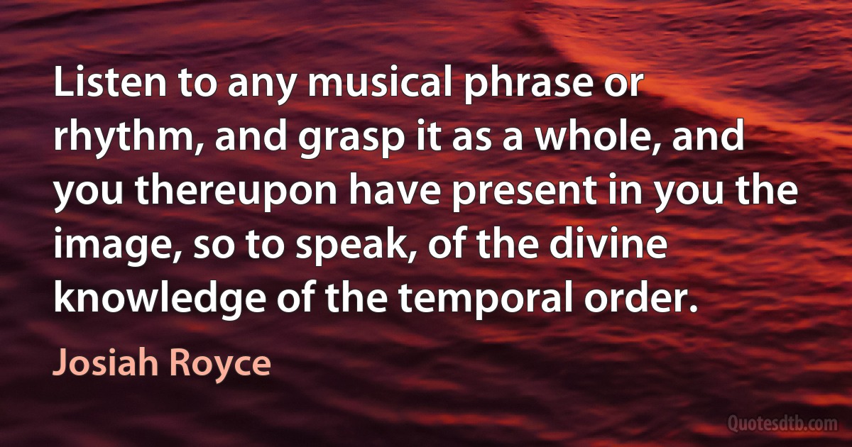 Listen to any musical phrase or rhythm, and grasp it as a whole, and you thereupon have present in you the image, so to speak, of the divine knowledge of the temporal order. (Josiah Royce)