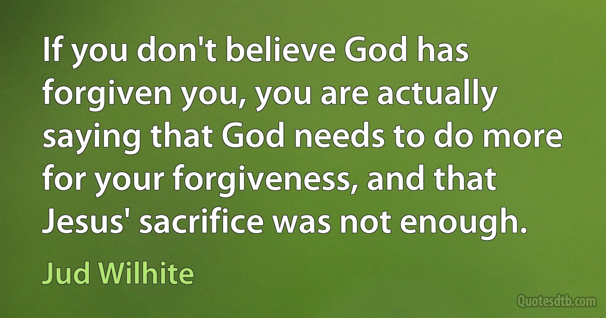 If you don't believe God has forgiven you, you are actually saying that God needs to do more for your forgiveness, and that Jesus' sacrifice was not enough. (Jud Wilhite)