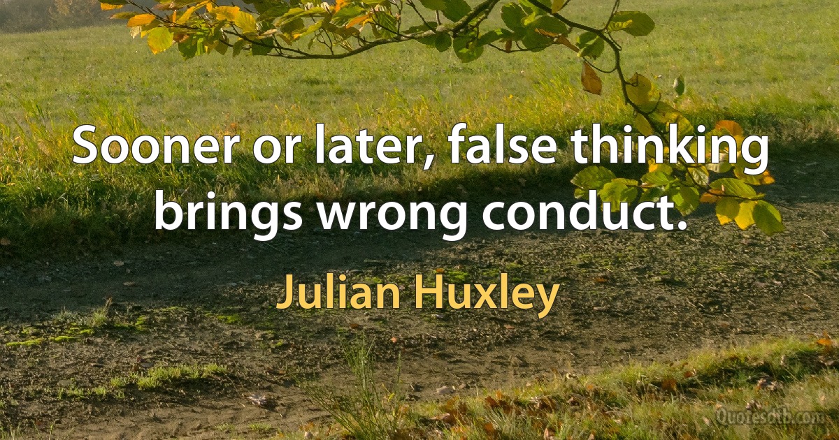 Sooner or later, false thinking brings wrong conduct. (Julian Huxley)