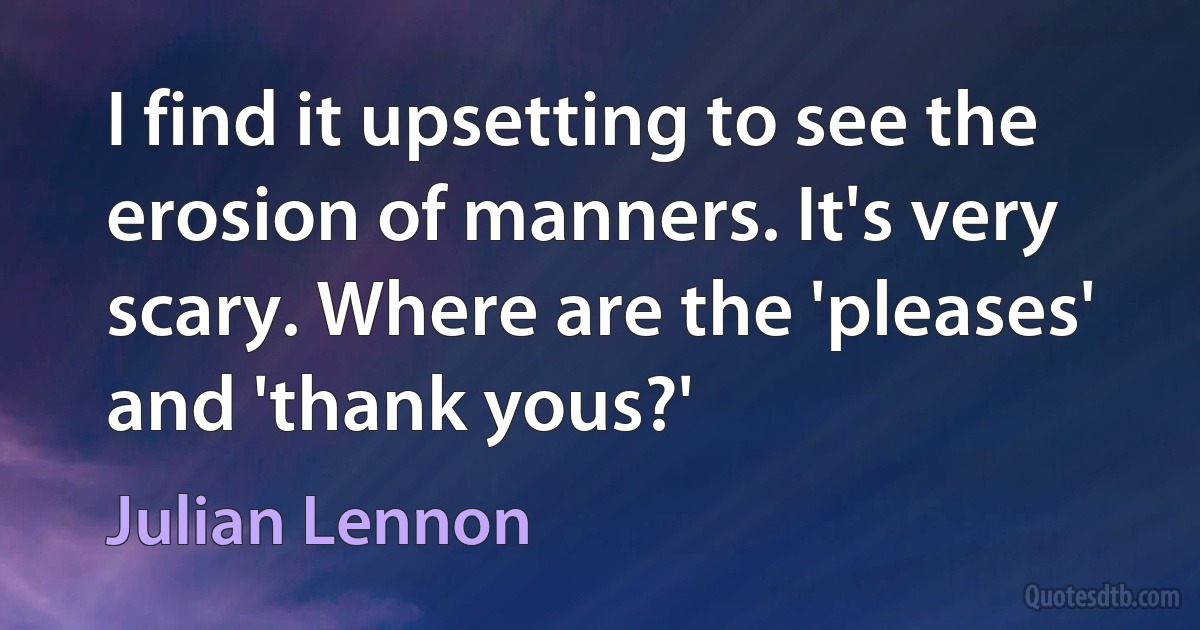 I find it upsetting to see the erosion of manners. It's very scary. Where are the 'pleases' and 'thank yous?' (Julian Lennon)