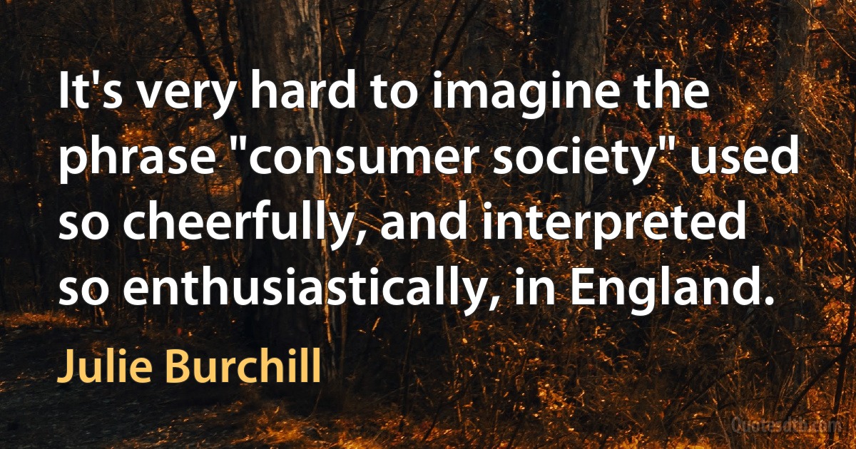 It's very hard to imagine the phrase "consumer society" used so cheerfully, and interpreted so enthusiastically, in England. (Julie Burchill)