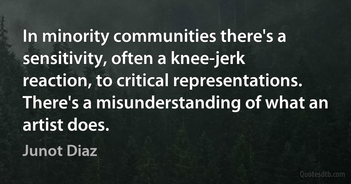 In minority communities there's a sensitivity, often a knee-jerk reaction, to critical representations. There's a misunderstanding of what an artist does. (Junot Diaz)