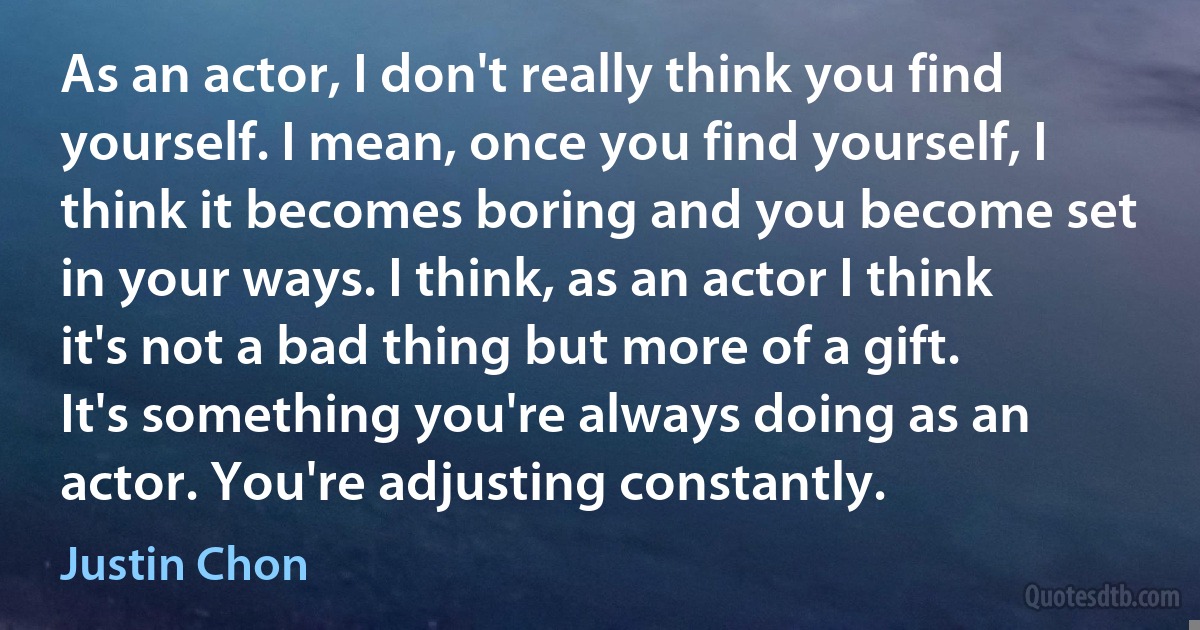 As an actor, I don't really think you find yourself. I mean, once you find yourself, I think it becomes boring and you become set in your ways. I think, as an actor I think it's not a bad thing but more of a gift. It's something you're always doing as an actor. You're adjusting constantly. (Justin Chon)