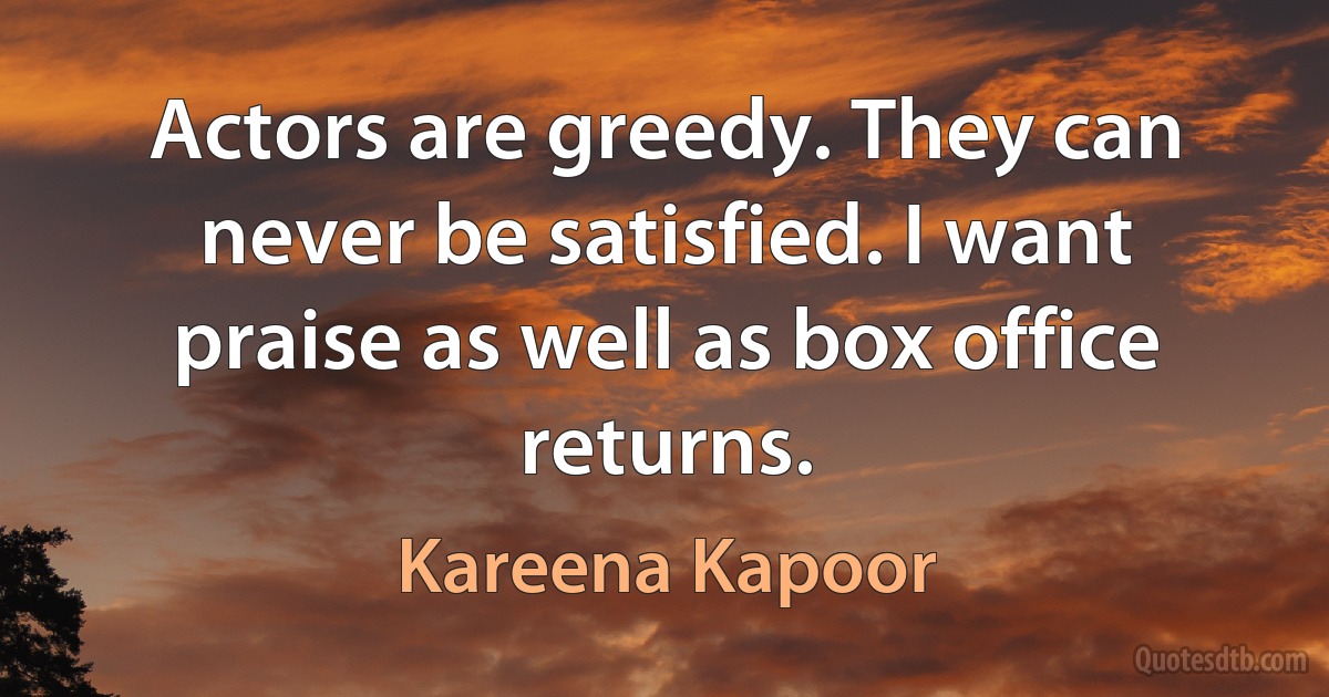 Actors are greedy. They can never be satisfied. I want praise as well as box office returns. (Kareena Kapoor)