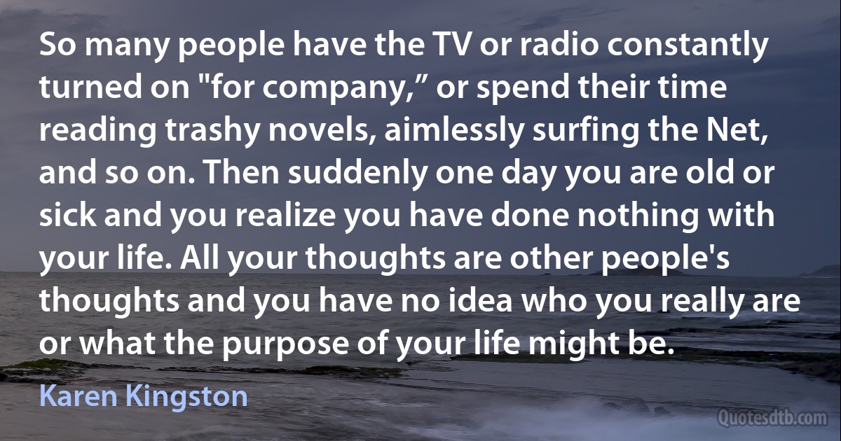 So many people have the TV or radio constantly turned on "for company,” or spend their time reading trashy novels, aimlessly surfing the Net, and so on. Then suddenly one day you are old or sick and you realize you have done nothing with your life. All your thoughts are other people's thoughts and you have no idea who you really are or what the purpose of your life might be. (Karen Kingston)