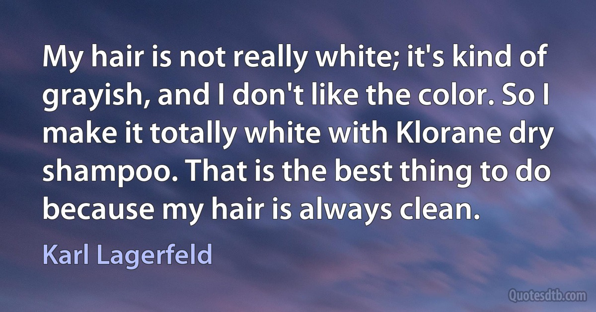 My hair is not really white; it's kind of grayish, and I don't like the color. So I make it totally white with Klorane dry shampoo. That is the best thing to do because my hair is always clean. (Karl Lagerfeld)