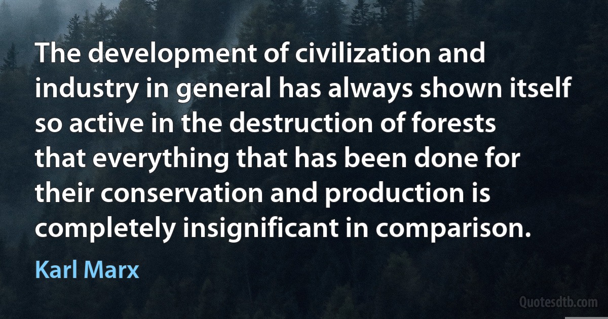 The development of civilization and industry in general has always shown itself so active in the destruction of forests that everything that has been done for their conservation and production is completely insignificant in comparison. (Karl Marx)