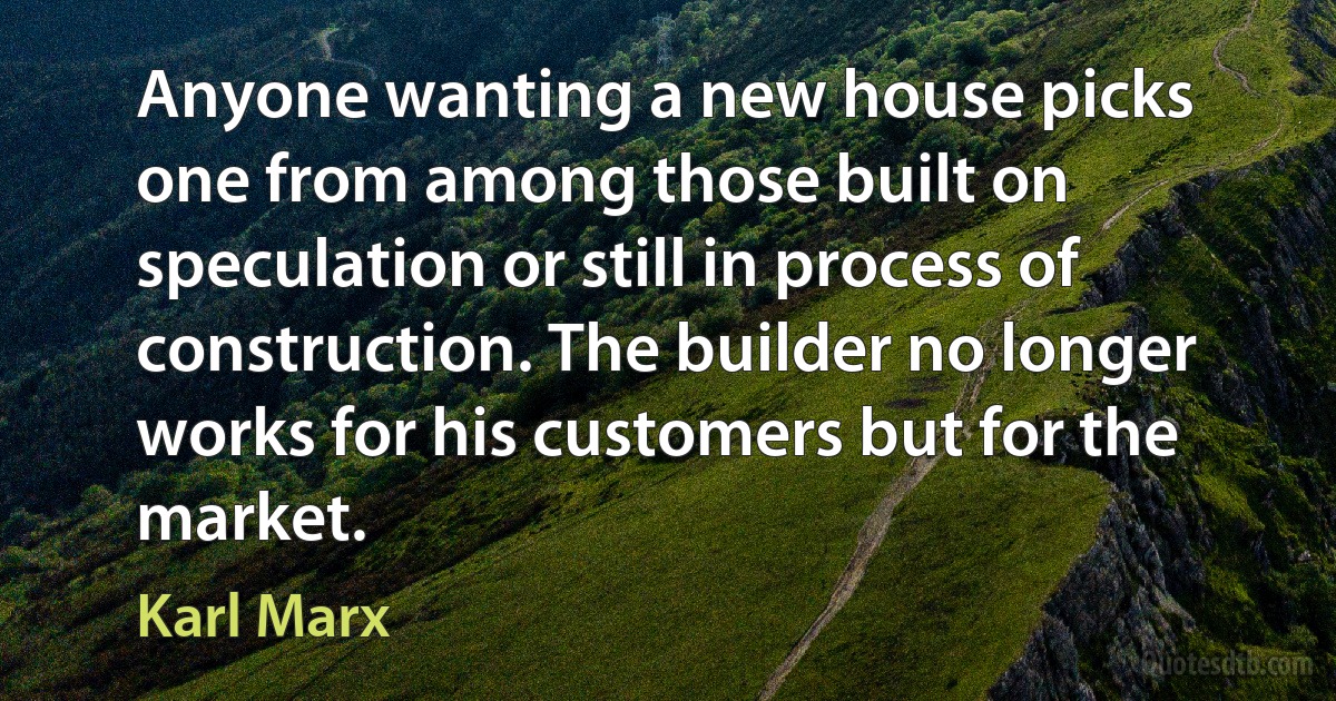 Anyone wanting a new house picks one from among those built on speculation or still in process of construction. The builder no longer works for his customers but for the market. (Karl Marx)