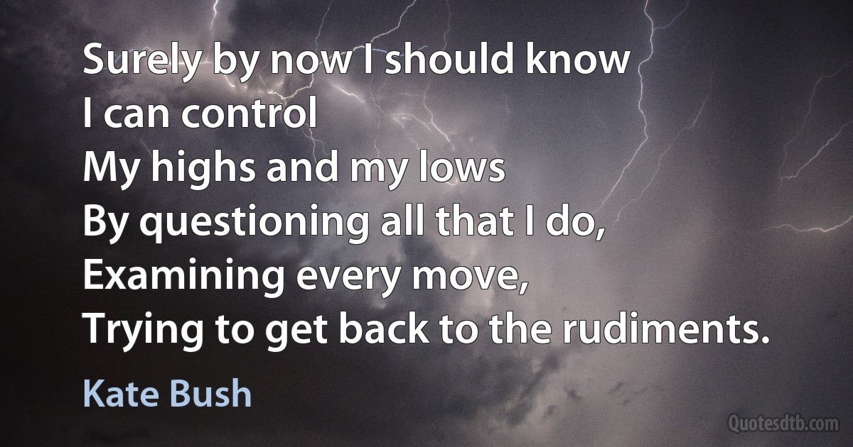 Surely by now I should know
I can control
My highs and my lows
By questioning all that I do,
Examining every move,
Trying to get back to the rudiments. (Kate Bush)