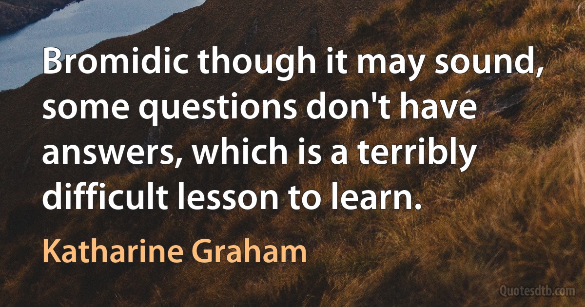 Bromidic though it may sound, some questions don't have answers, which is a terribly difficult lesson to learn. (Katharine Graham)