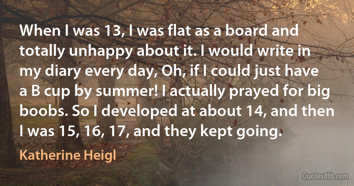 When I was 13, I was flat as a board and totally unhappy about it. I would write in my diary every day, Oh, if I could just have a B cup by summer! I actually prayed for big boobs. So I developed at about 14, and then I was 15, 16, 17, and they kept going. (Katherine Heigl)