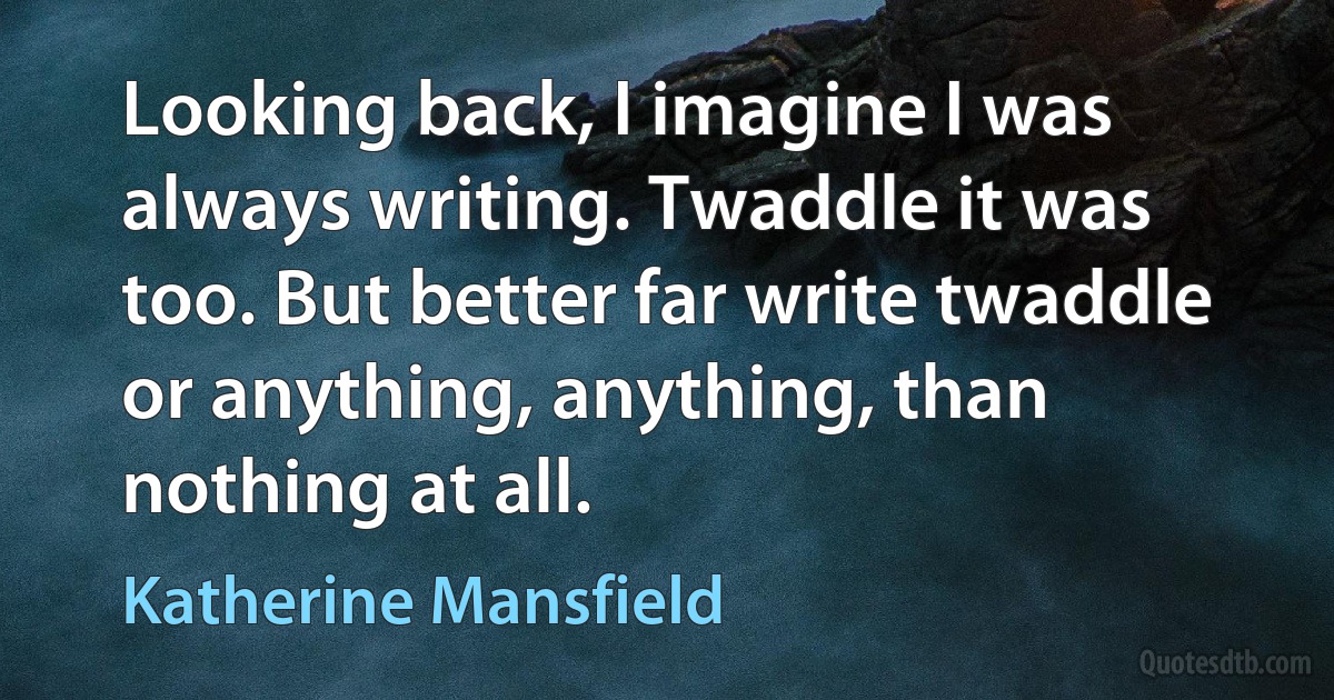 Looking back, I imagine I was always writing. Twaddle it was too. But better far write twaddle or anything, anything, than nothing at all. (Katherine Mansfield)