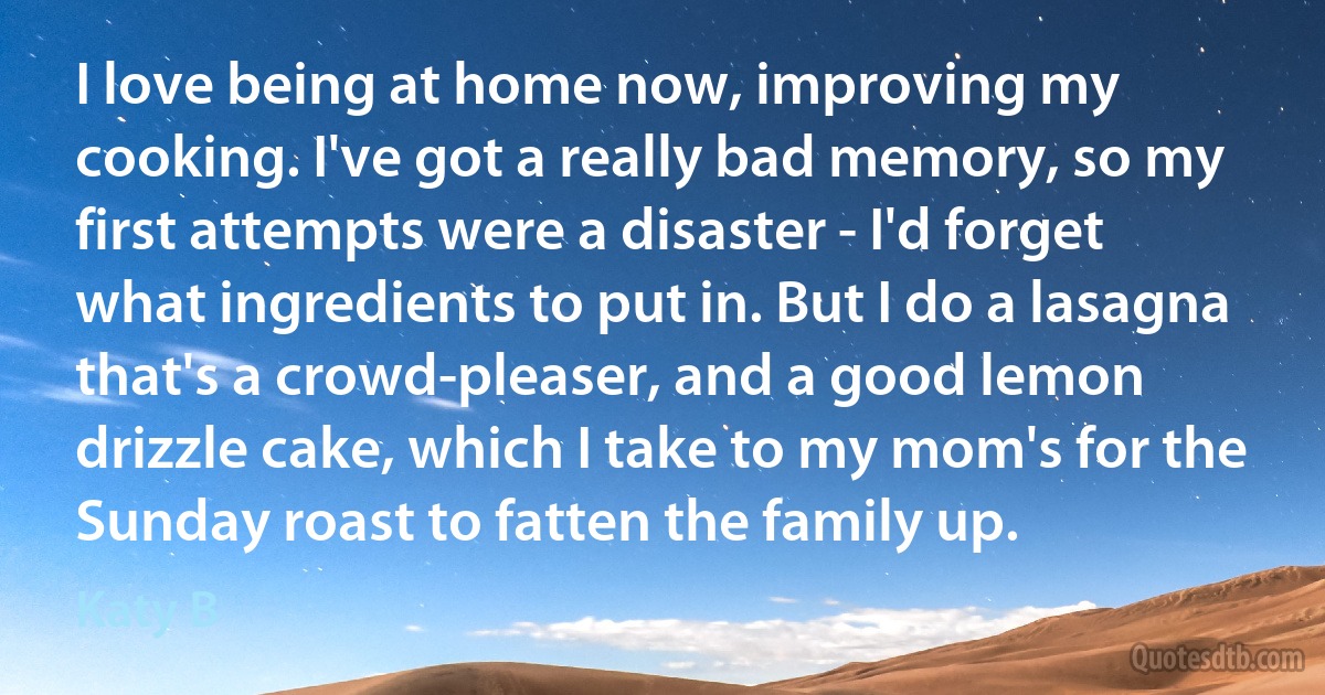 I love being at home now, improving my cooking. I've got a really bad memory, so my first attempts were a disaster - I'd forget what ingredients to put in. But I do a lasagna that's a crowd-pleaser, and a good lemon drizzle cake, which I take to my mom's for the Sunday roast to fatten the family up. (Katy B)
