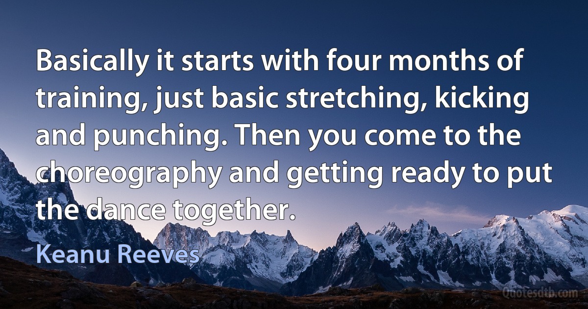 Basically it starts with four months of training, just basic stretching, kicking and punching. Then you come to the choreography and getting ready to put the dance together. (Keanu Reeves)