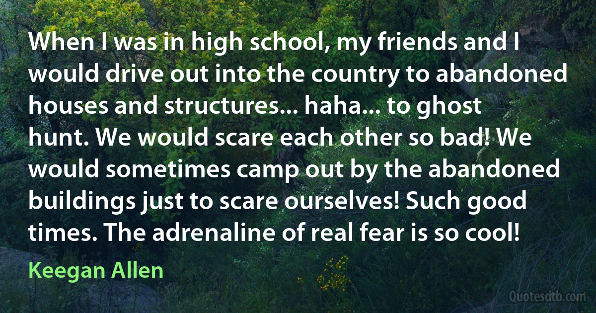 When I was in high school, my friends and I would drive out into the country to abandoned houses and structures... haha... to ghost hunt. We would scare each other so bad! We would sometimes camp out by the abandoned buildings just to scare ourselves! Such good times. The adrenaline of real fear is so cool! (Keegan Allen)