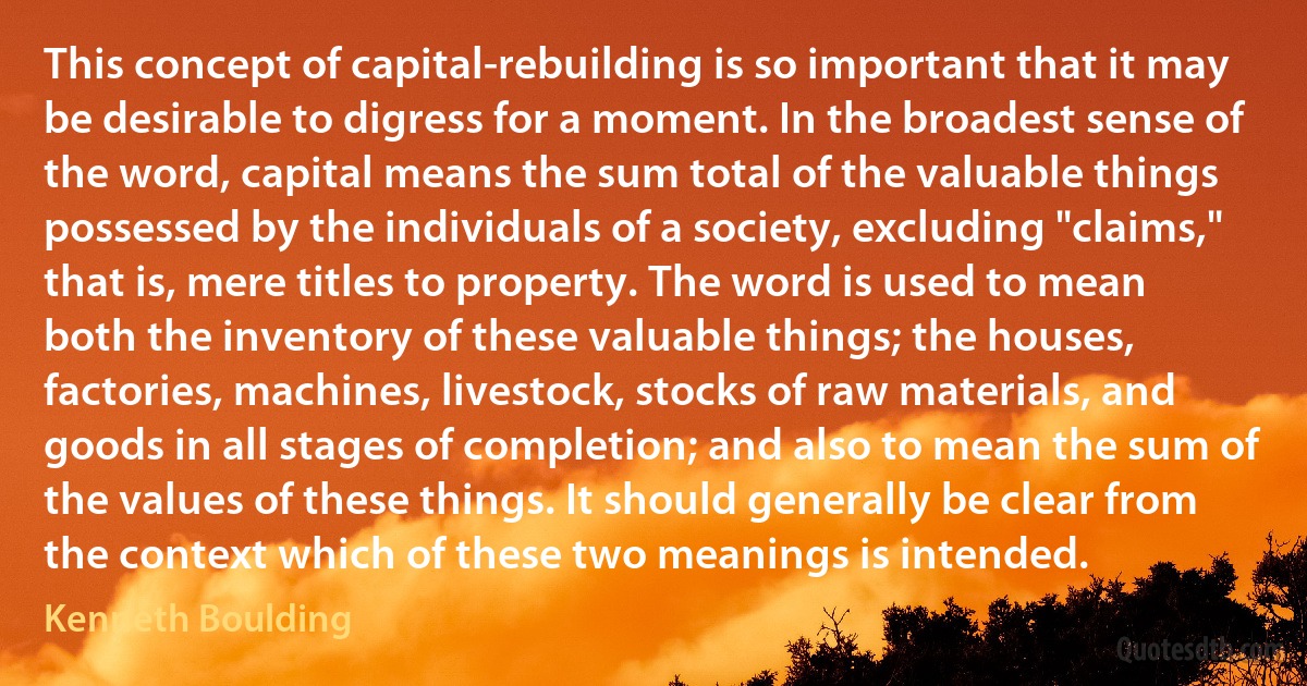 This concept of capital-rebuilding is so important that it may be desirable to digress for a moment. In the broadest sense of the word, capital means the sum total of the valuable things possessed by the individuals of a society, excluding "claims," that is, mere titles to property. The word is used to mean both the inventory of these valuable things; the houses, factories, machines, livestock, stocks of raw materials, and goods in all stages of completion; and also to mean the sum of the values of these things. It should generally be clear from the context which of these two meanings is intended. (Kenneth Boulding)