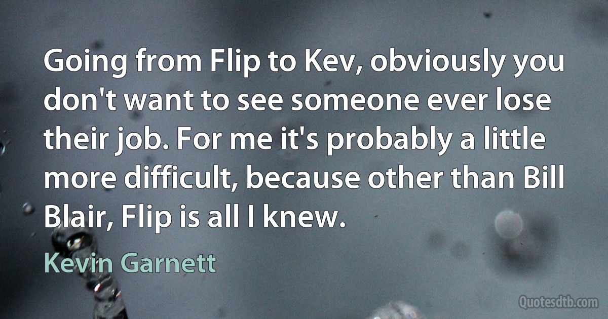 Going from Flip to Kev, obviously you don't want to see someone ever lose their job. For me it's probably a little more difficult, because other than Bill Blair, Flip is all I knew. (Kevin Garnett)