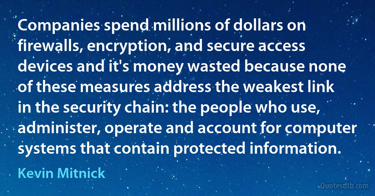 Companies spend millions of dollars on firewalls, encryption, and secure access devices and it's money wasted because none of these measures address the weakest link in the security chain: the people who use, administer, operate and account for computer systems that contain protected information. (Kevin Mitnick)