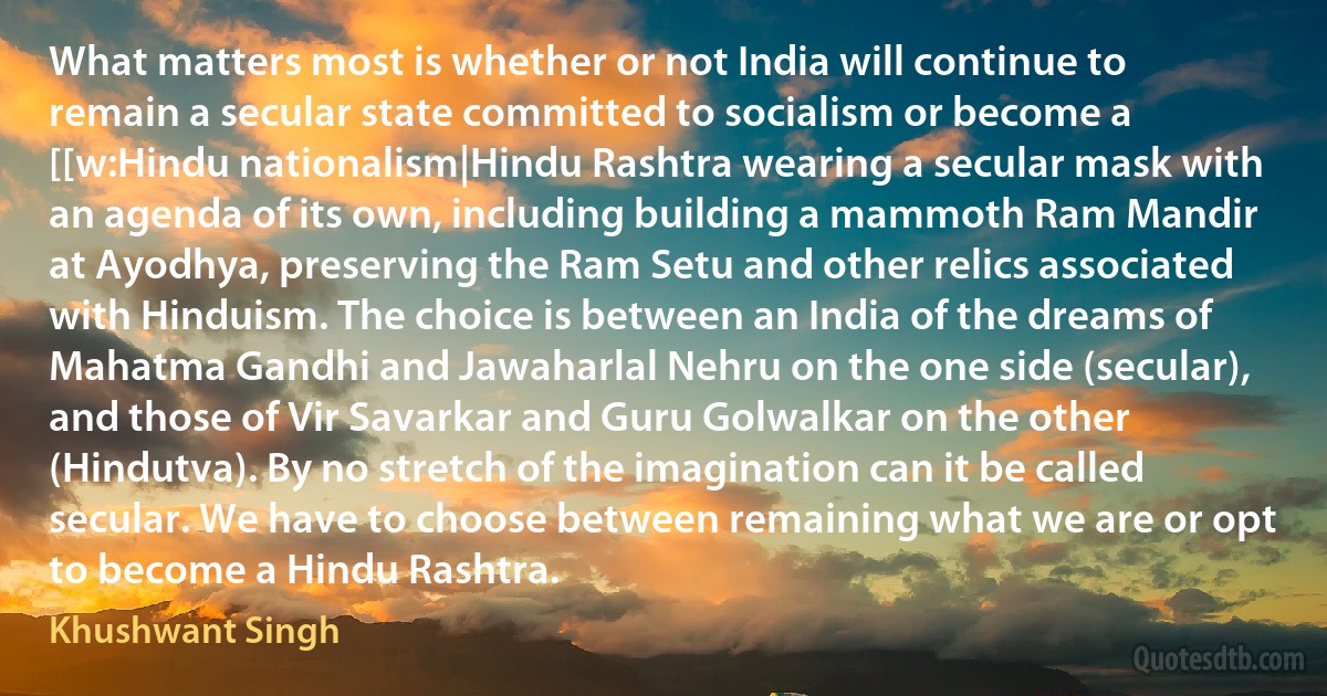 What matters most is whether or not India will continue to remain a secular state committed to socialism or become a [[w:Hindu nationalism|Hindu Rashtra wearing a secular mask with an agenda of its own, including building a mammoth Ram Mandir at Ayodhya, preserving the Ram Setu and other relics associated with Hinduism. The choice is between an India of the dreams of Mahatma Gandhi and Jawaharlal Nehru on the one side (secular), and those of Vir Savarkar and Guru Golwalkar on the other (Hindutva). By no stretch of the imagination can it be called secular. We have to choose between remaining what we are or opt to become a Hindu Rashtra. (Khushwant Singh)