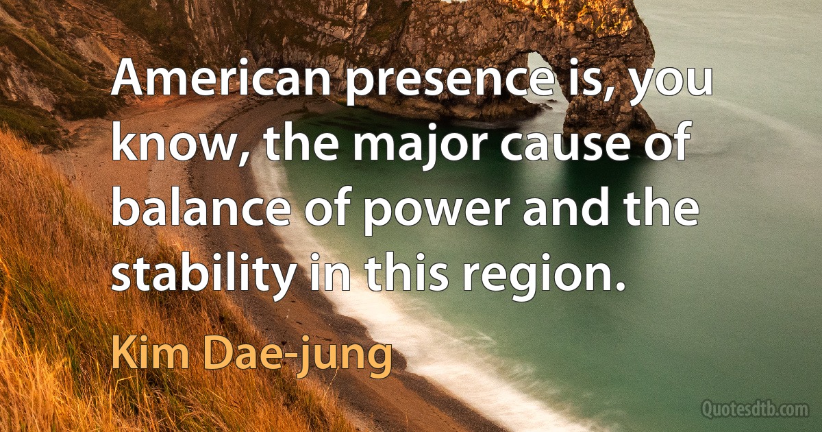 American presence is, you know, the major cause of balance of power and the stability in this region. (Kim Dae-jung)