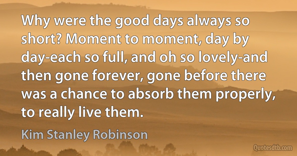 Why were the good days always so short? Moment to moment, day by day-each so full, and oh so lovely-and then gone forever, gone before there was a chance to absorb them properly, to really live them. (Kim Stanley Robinson)