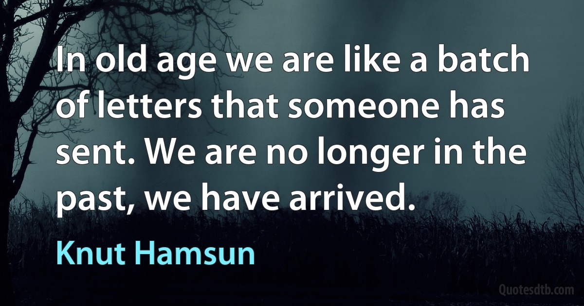 In old age we are like a batch of letters that someone has sent. We are no longer in the past, we have arrived. (Knut Hamsun)