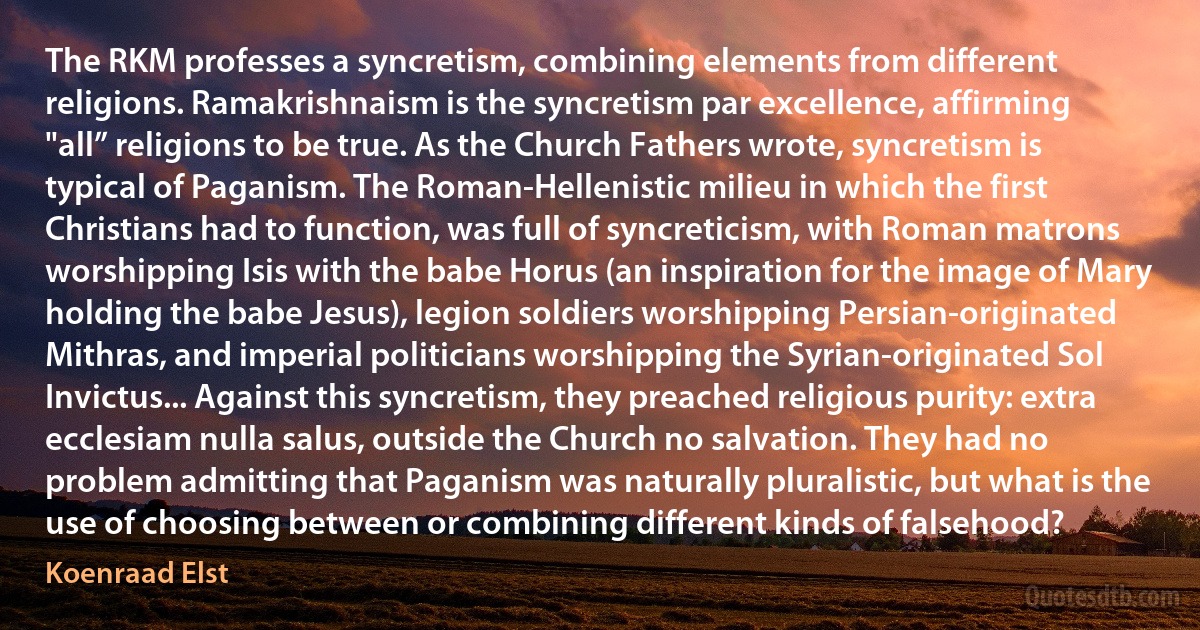 The RKM professes a syncretism, combining elements from different religions. Ramakrishnaism is the syncretism par excellence, affirming "all” religions to be true. As the Church Fathers wrote, syncretism is typical of Paganism. The Roman-Hellenistic milieu in which the first Christians had to function, was full of syncreticism, with Roman matrons worshipping Isis with the babe Horus (an inspiration for the image of Mary holding the babe Jesus), legion soldiers worshipping Persian-originated Mithras, and imperial politicians worshipping the Syrian-originated Sol Invictus... Against this syncretism, they preached religious purity: extra ecclesiam nulla salus, outside the Church no salvation. They had no problem admitting that Paganism was naturally pluralistic, but what is the use of choosing between or combining different kinds of falsehood? (Koenraad Elst)