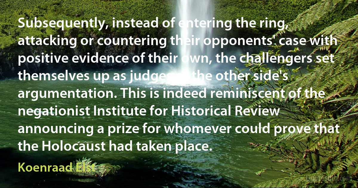 Subsequently, instead of entering the ring, attacking or countering their opponents' case with positive evidence of their own, the challengers set themselves up as judges of the other side's argumentation. This is indeed reminiscent of the negationist Institute for Historical Review announcing a prize for whomever could prove that the Holocaust had taken place. (Koenraad Elst)