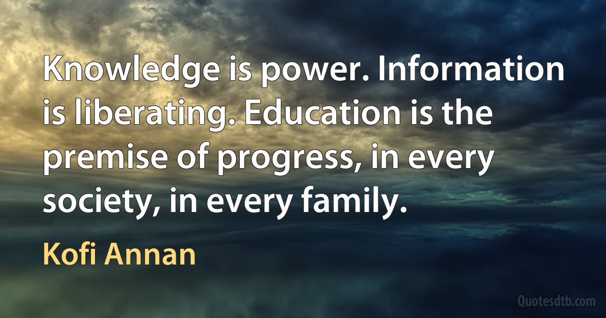 Knowledge is power. Information is liberating. Education is the premise of progress, in every society, in every family. (Kofi Annan)