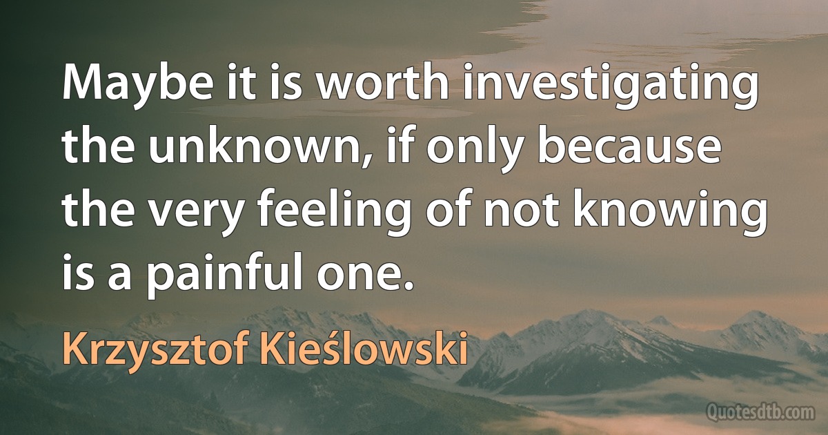 Maybe it is worth investigating the unknown, if only because the very feeling of not knowing is a painful one. (Krzysztof Kieślowski)