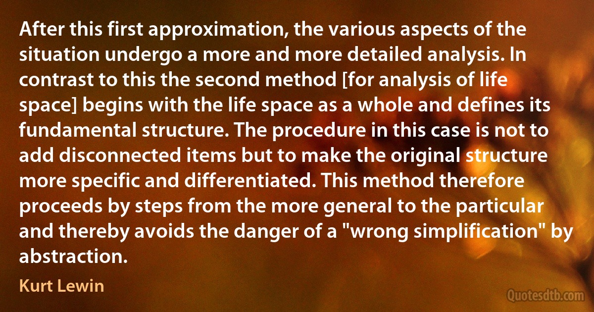 After this first approximation, the various aspects of the situation undergo a more and more detailed analysis. In contrast to this the second method [for analysis of life space] begins with the life space as a whole and defines its fundamental structure. The procedure in this case is not to add disconnected items but to make the original structure more specific and differentiated. This method therefore proceeds by steps from the more general to the particular and thereby avoids the danger of a "wrong simplification" by abstraction. (Kurt Lewin)