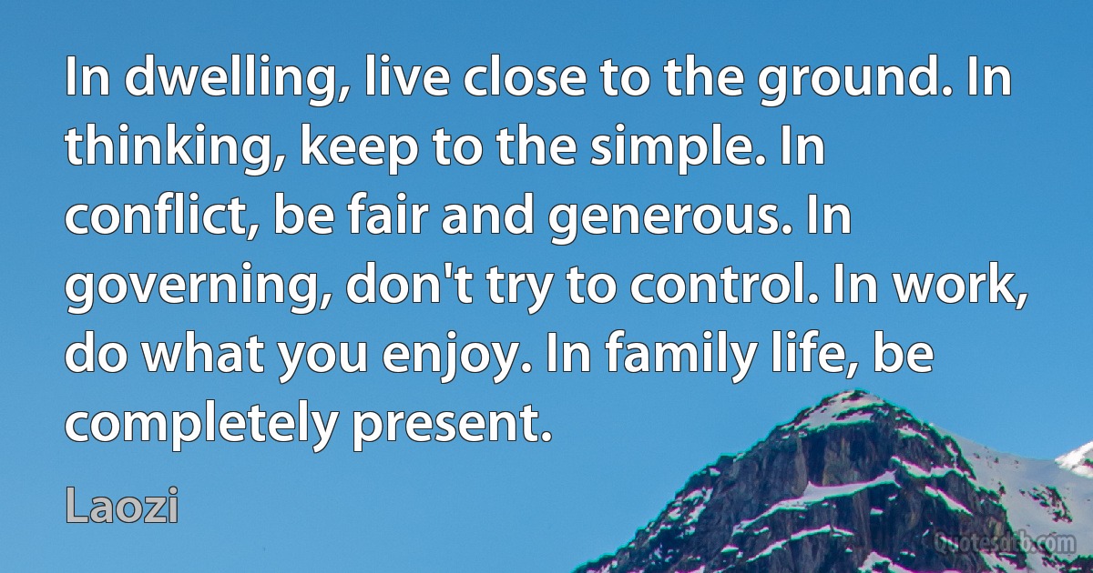 In dwelling, live close to the ground. In thinking, keep to the simple. In conflict, be fair and generous. In governing, don't try to control. In work, do what you enjoy. In family life, be completely present. (Laozi)