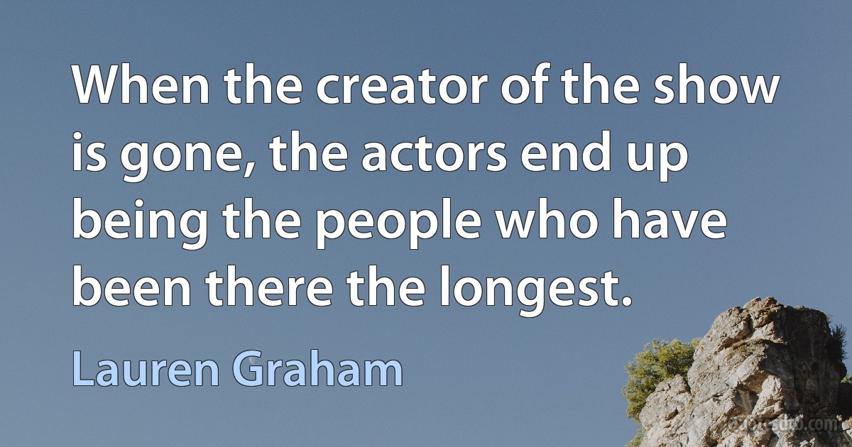 When the creator of the show is gone, the actors end up being the people who have been there the longest. (Lauren Graham)