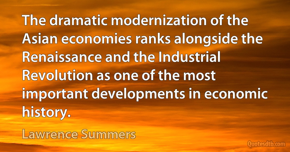 The dramatic modernization of the Asian economies ranks alongside the Renaissance and the Industrial Revolution as one of the most important developments in economic history. (Lawrence Summers)