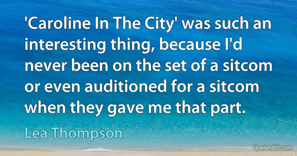 'Caroline In The City' was such an interesting thing, because I'd never been on the set of a sitcom or even auditioned for a sitcom when they gave me that part. (Lea Thompson)