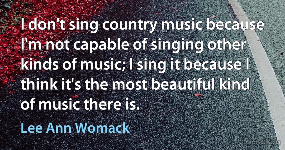 I don't sing country music because I'm not capable of singing other kinds of music; I sing it because I think it's the most beautiful kind of music there is. (Lee Ann Womack)