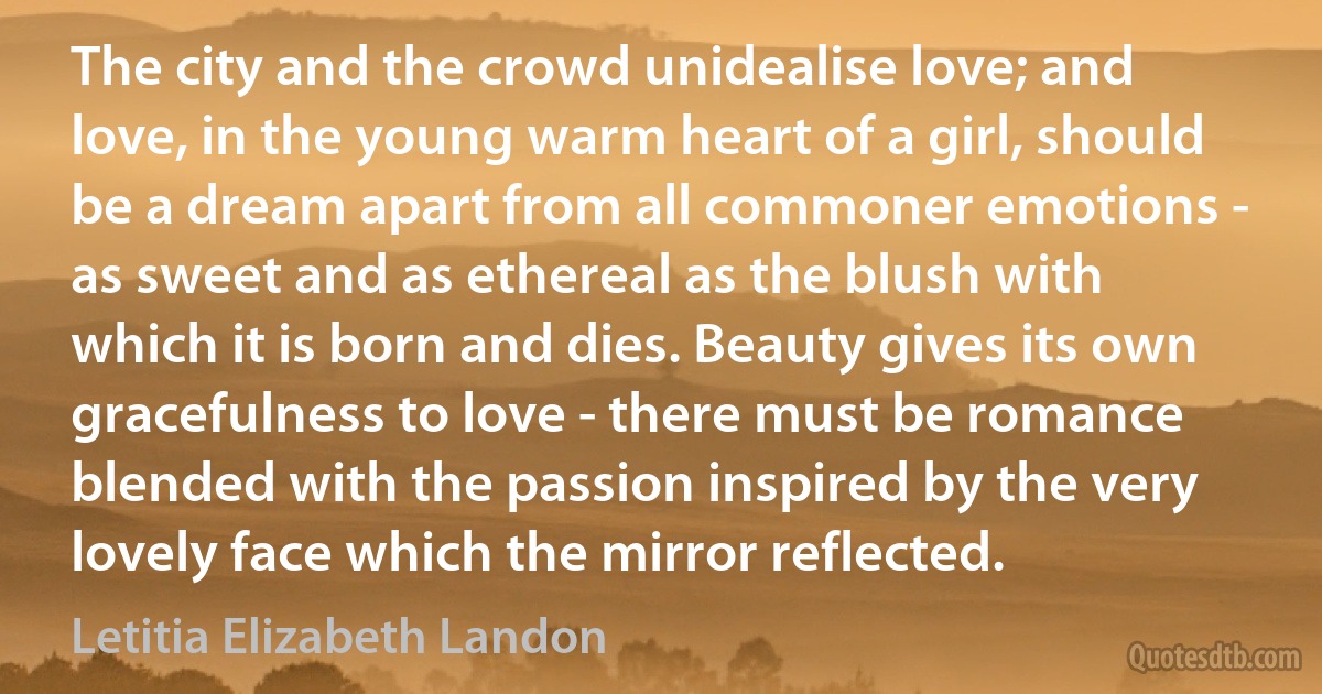 The city and the crowd unidealise love; and love, in the young warm heart of a girl, should be a dream apart from all commoner emotions - as sweet and as ethereal as the blush with which it is born and dies. Beauty gives its own gracefulness to love - there must be romance blended with the passion inspired by the very lovely face which the mirror reflected. (Letitia Elizabeth Landon)