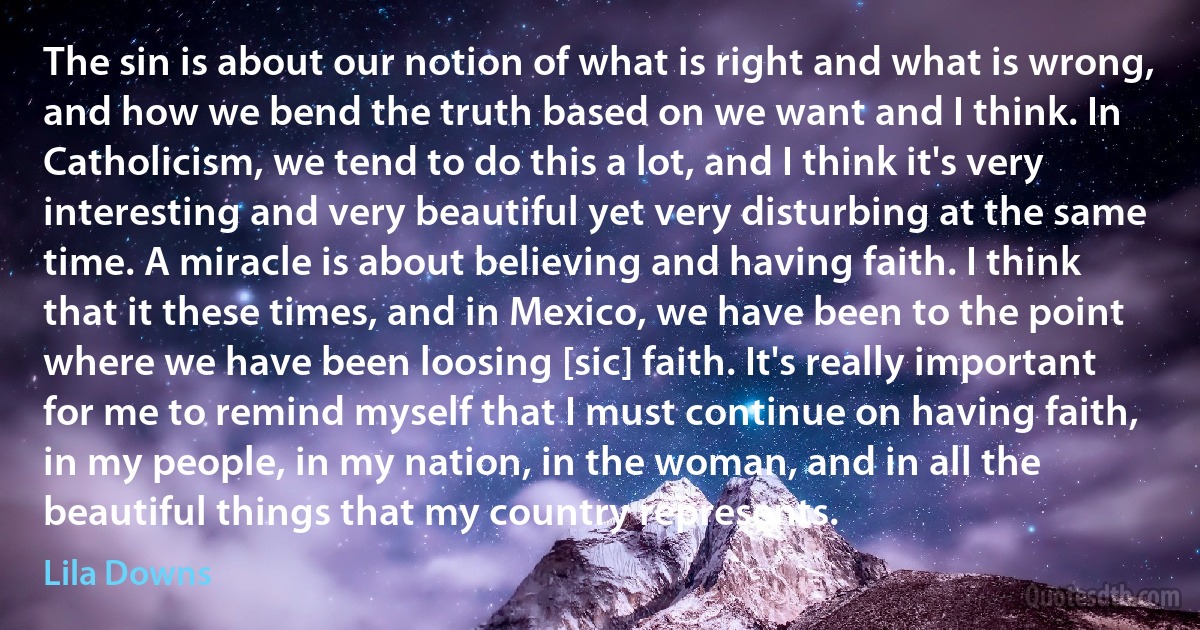 The sin is about our notion of what is right and what is wrong, and how we bend the truth based on we want and I think. In Catholicism, we tend to do this a lot, and I think it's very interesting and very beautiful yet very disturbing at the same time. A miracle is about believing and having faith. I think that it these times, and in Mexico, we have been to the point where we have been loosing [sic] faith. It's really important for me to remind myself that I must continue on having faith, in my people, in my nation, in the woman, and in all the beautiful things that my country represents. (Lila Downs)