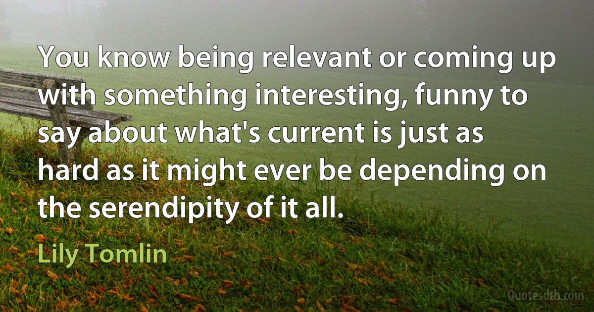 You know being relevant or coming up with something interesting, funny to say about what's current is just as hard as it might ever be depending on the serendipity of it all. (Lily Tomlin)