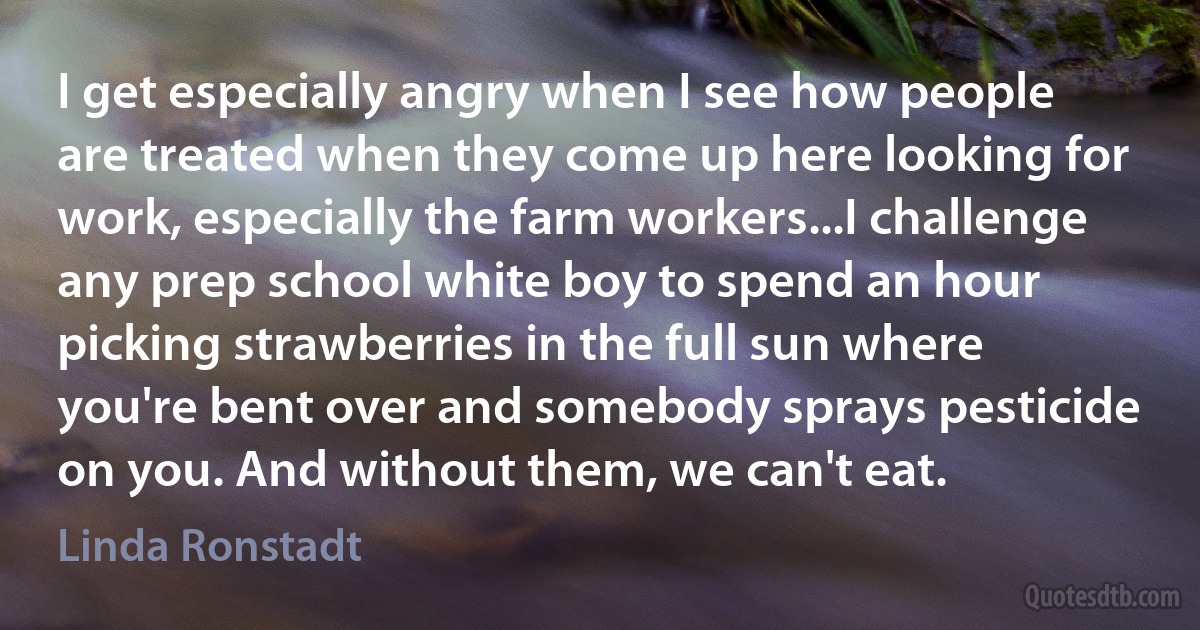 I get especially angry when I see how people are treated when they come up here looking for work, especially the farm workers...I challenge any prep school white boy to spend an hour picking strawberries in the full sun where you're bent over and somebody sprays pesticide on you. And without them, we can't eat. (Linda Ronstadt)