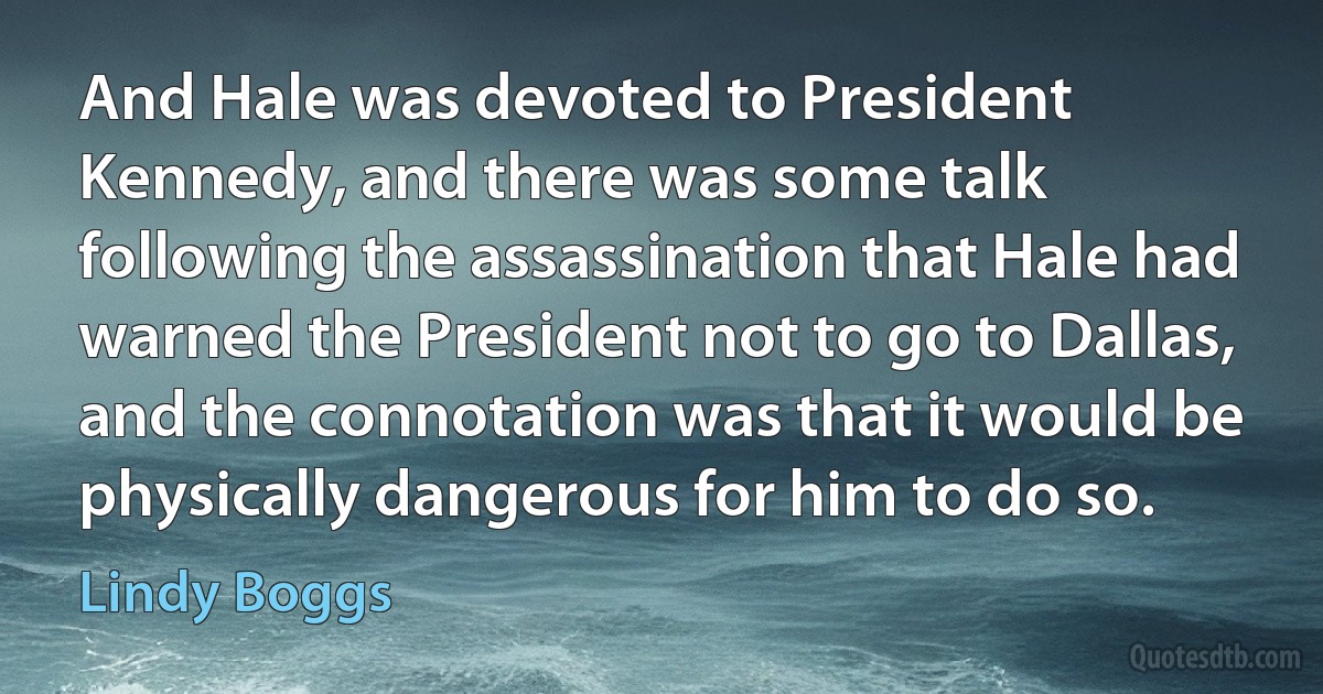 And Hale was devoted to President Kennedy, and there was some talk following the assassination that Hale had warned the President not to go to Dallas, and the connotation was that it would be physically dangerous for him to do so. (Lindy Boggs)