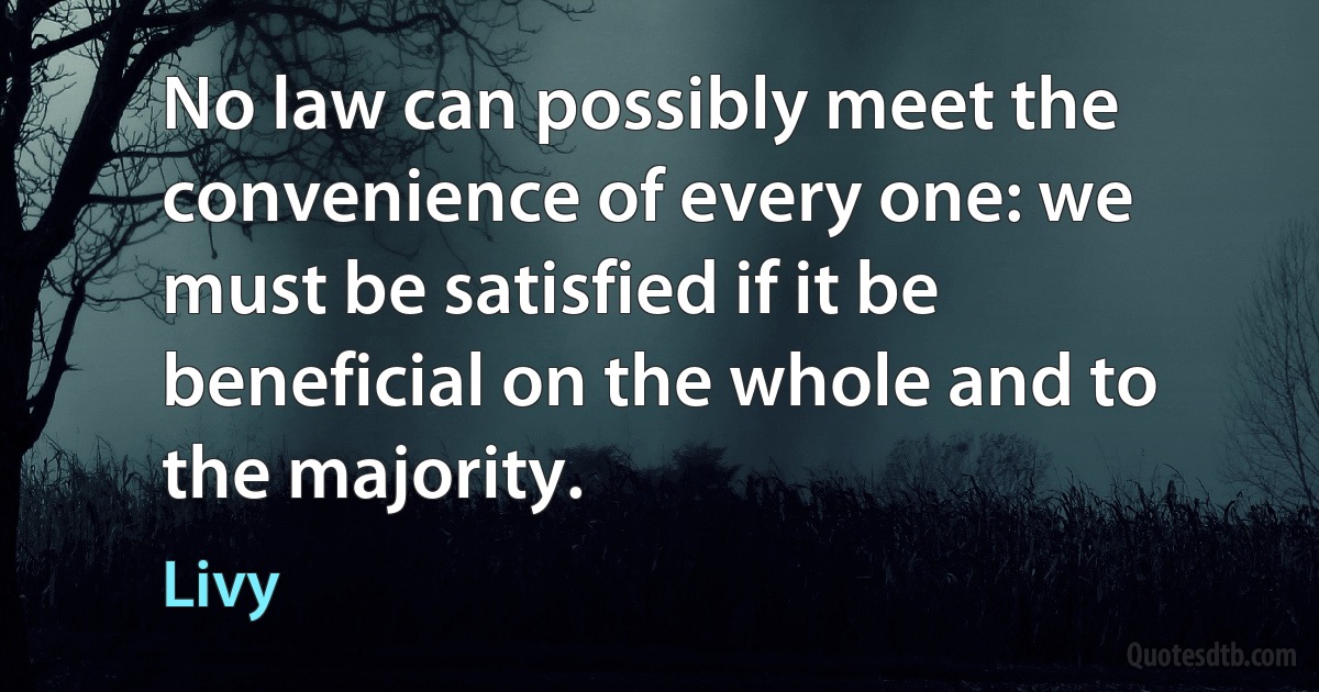 No law can possibly meet the convenience of every one: we must be satisfied if it be beneficial on the whole and to the majority. (Livy)