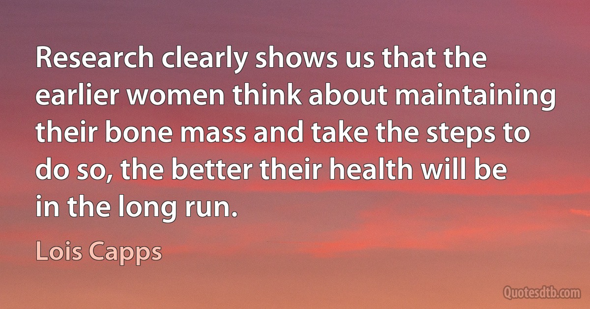 Research clearly shows us that the earlier women think about maintaining their bone mass and take the steps to do so, the better their health will be in the long run. (Lois Capps)