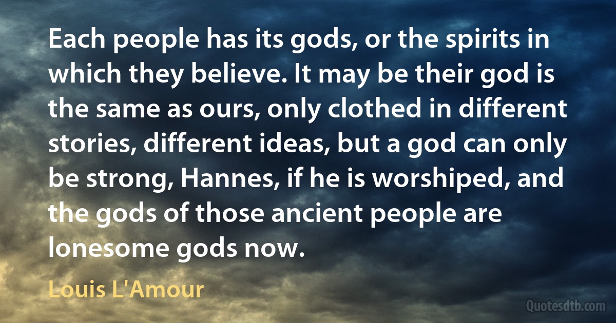 Each people has its gods, or the spirits in which they believe. It may be their god is the same as ours, only clothed in different stories, different ideas, but a god can only be strong, Hannes, if he is worshiped, and the gods of those ancient people are lonesome gods now. (Louis L'Amour)