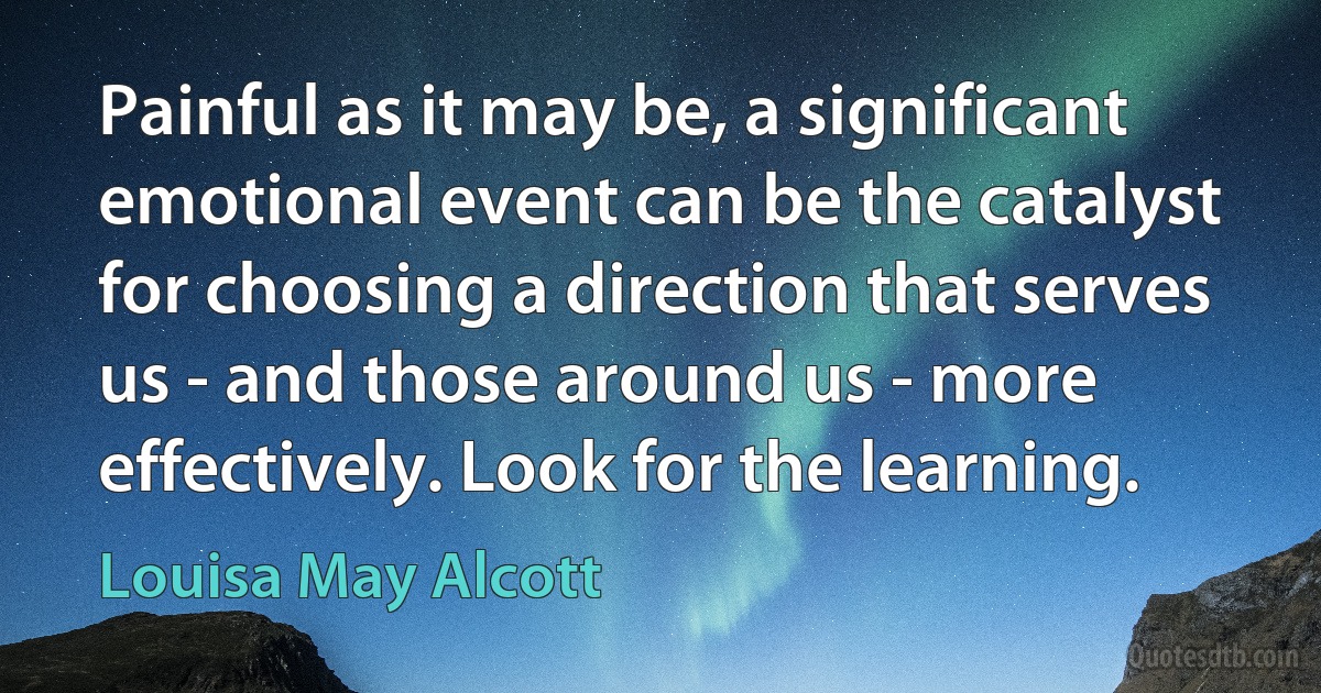 Painful as it may be, a significant emotional event can be the catalyst for choosing a direction that serves us - and those around us - more effectively. Look for the learning. (Louisa May Alcott)