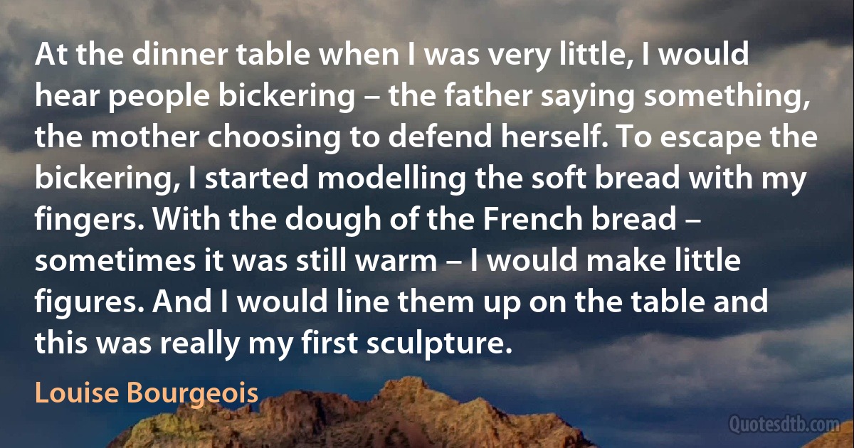 At the dinner table when I was very little, I would hear people bickering – the father saying something, the mother choosing to defend herself. To escape the bickering, I started modelling the soft bread with my fingers. With the dough of the French bread – sometimes it was still warm – I would make little figures. And I would line them up on the table and this was really my first sculpture. (Louise Bourgeois)