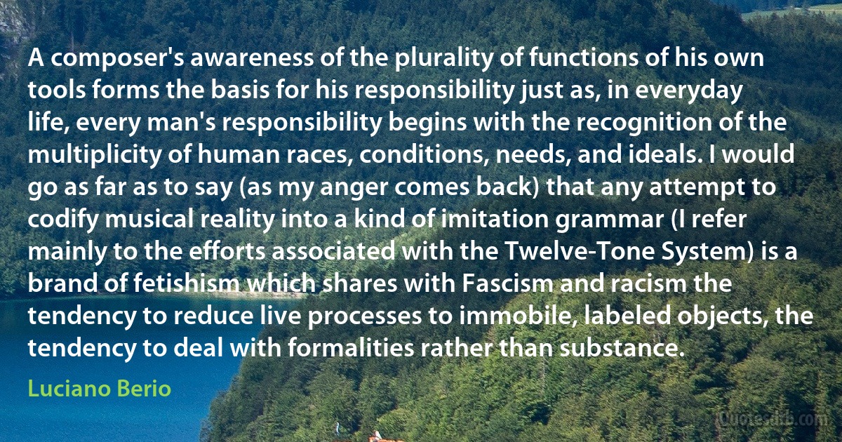 A composer's awareness of the plurality of functions of his own tools forms the basis for his responsibility just as, in everyday life, every man's responsibility begins with the recognition of the multiplicity of human races, conditions, needs, and ideals. I would go as far as to say (as my anger comes back) that any attempt to codify musical reality into a kind of imitation grammar (I refer mainly to the efforts associated with the Twelve-Tone System) is a brand of fetishism which shares with Fascism and racism the tendency to reduce live processes to immobile, labeled objects, the tendency to deal with formalities rather than substance. (Luciano Berio)