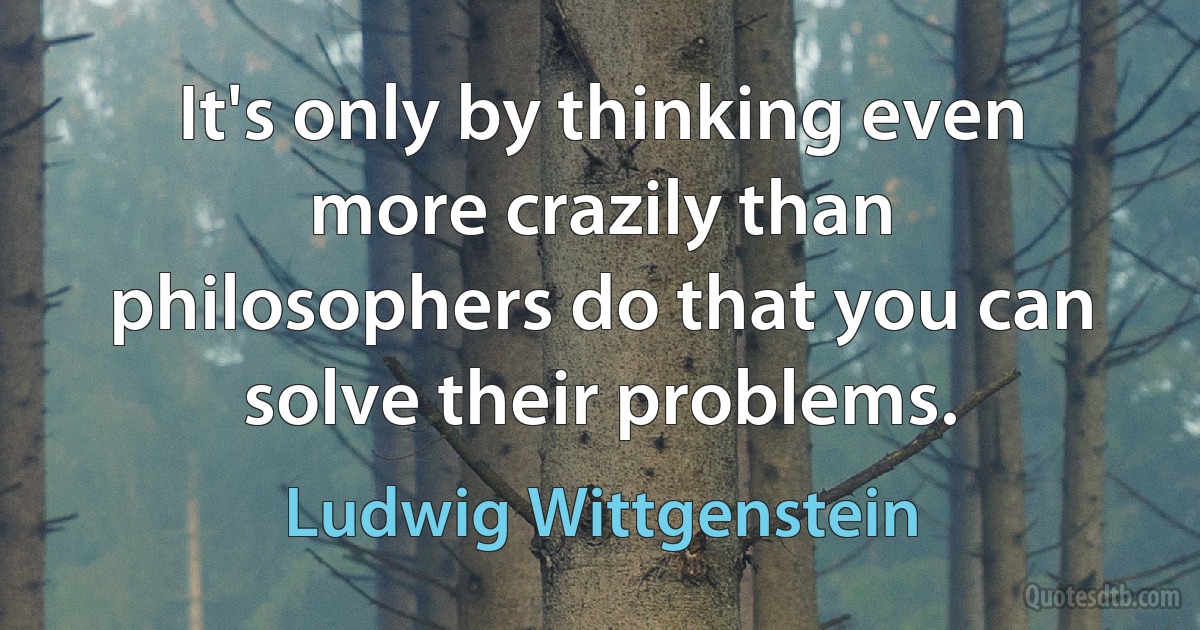 It's only by thinking even more crazily than philosophers do that you can solve their problems. (Ludwig Wittgenstein)