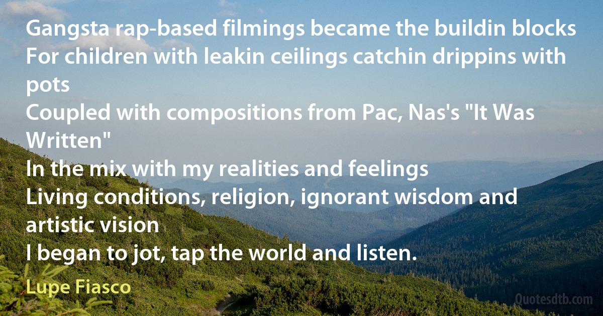 Gangsta rap-based filmings became the buildin blocks
For children with leakin ceilings catchin drippins with pots
Coupled with compositions from Pac, Nas's "It Was Written"
In the mix with my realities and feelings
Living conditions, religion, ignorant wisdom and artistic vision
I began to jot, tap the world and listen. (Lupe Fiasco)
